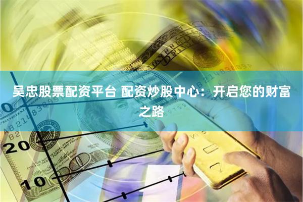 吴忠股票配资平台 配资炒股中心：开启您的财富之路