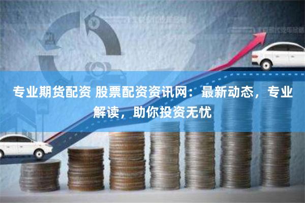 专业期货配资 股票配资资讯网：最新动态，专业解读，助你投资无忧