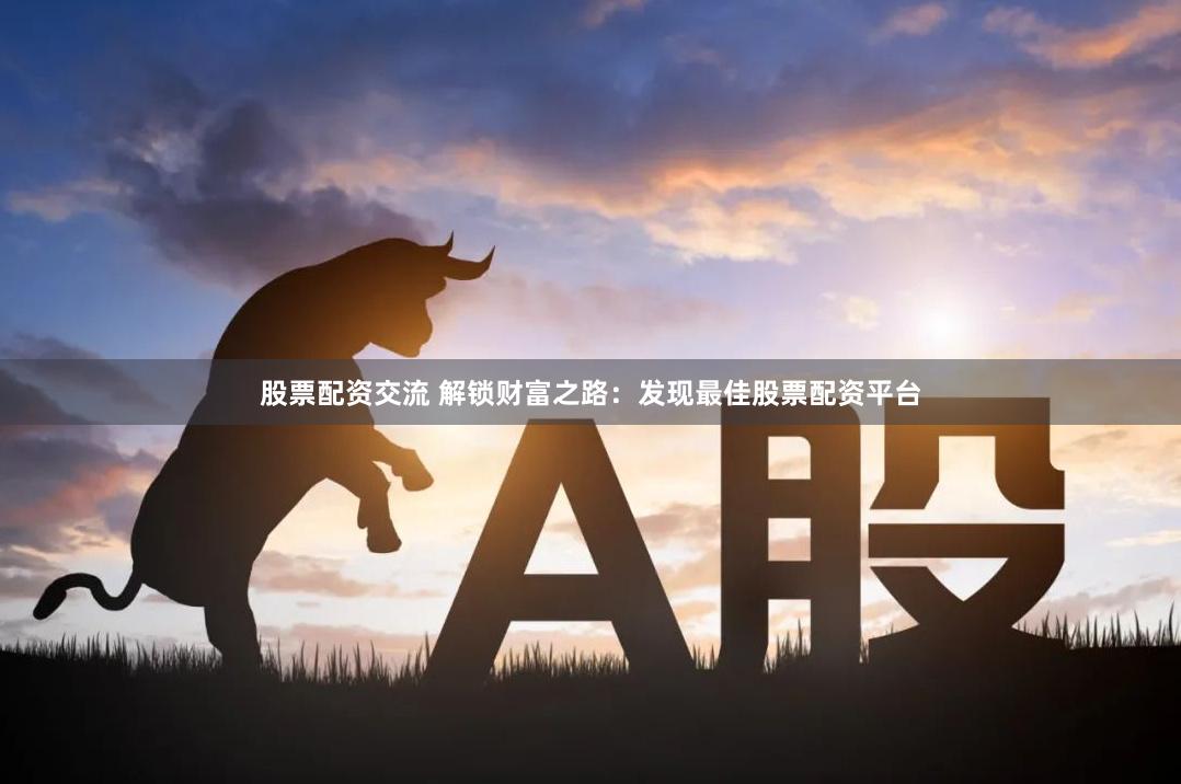 股票配资交流 解锁财富之路：发现最佳股票配资平台