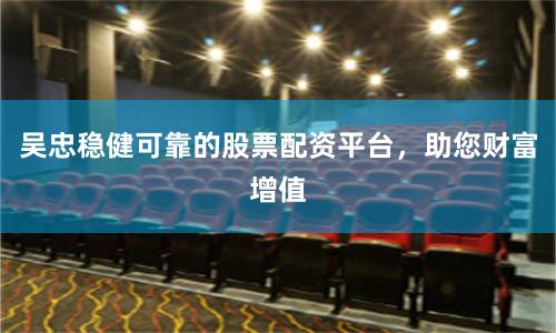 吴忠稳健可靠的股票配资平台，助您财富增值