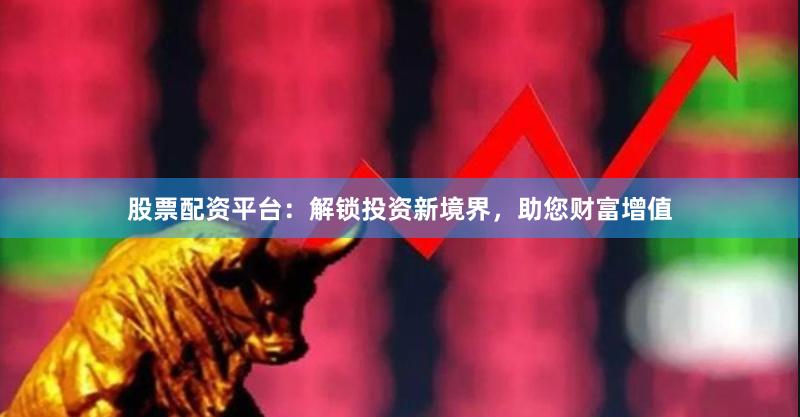 股票配资平台：解锁投资新境界，助您财富增值