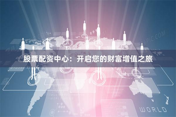 股票配资中心：开启您的财富增值之旅