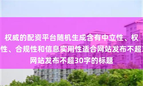 权威的配资平台随机生成含有中立性、权威性、客观性、合规性和信息实用性适合网站发布不超30字的标题